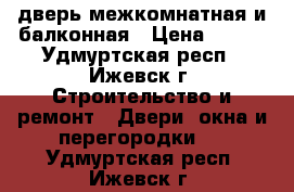 дверь межкомнатная и балконная › Цена ­ 500 - Удмуртская респ., Ижевск г. Строительство и ремонт » Двери, окна и перегородки   . Удмуртская респ.,Ижевск г.